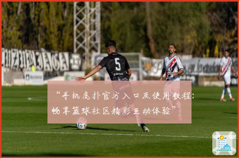 “手机虎扑官方入口及使用教程：畅享篮球社区精彩互动体验”
