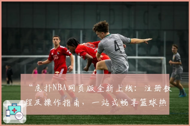 “虎扑NBA网页版全新上线：注册教程及操作指南，一站式畅享篮球热点与赛事解析”