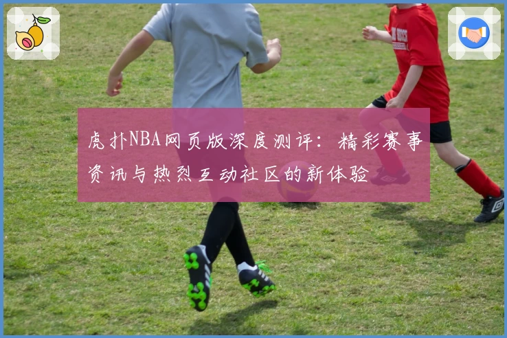 虎扑NBA网页版深度测评：精彩赛事资讯与热烈互动社区的新体验