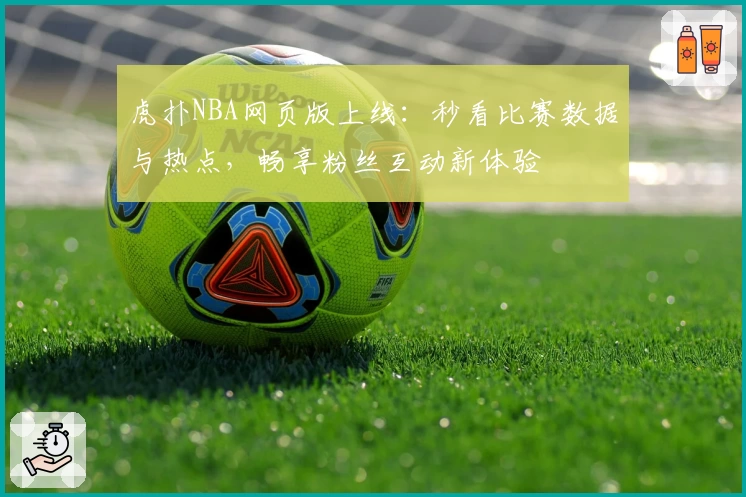 虎扑NBA网页版上线：秒看比赛数据与热点，畅享粉丝互动新体验