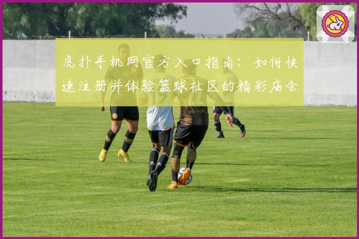 虎扑手机网官方入口指南：如何快速注册并体验篮球社区的精彩庙会