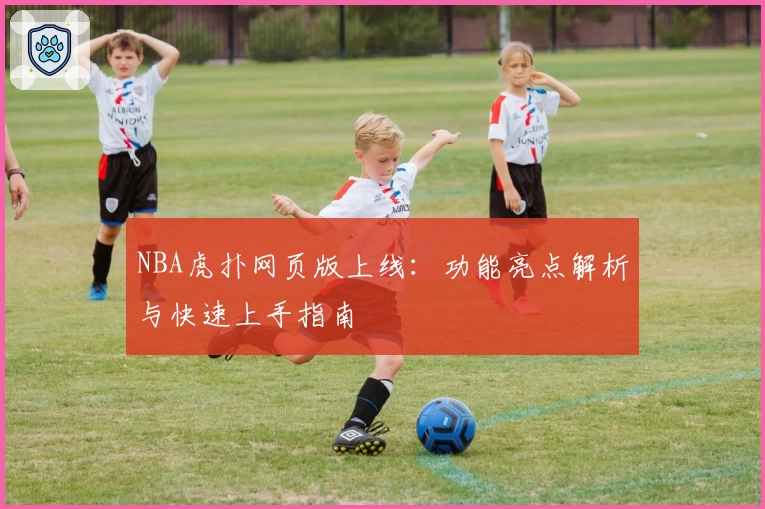 NBA虎扑网页版上线：功能亮点解析与快速上手指南