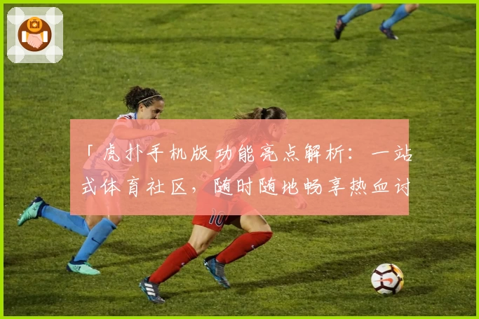 「虎扑手机版功能亮点解析：一站式体育社区，随时随地畅享热血讨论」