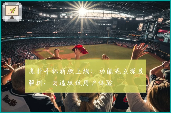 虎扑手机新版上线:功能亮点深度解析,打造极致用户体验