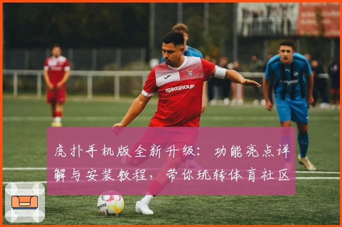 虎扑手机版全新升级：功能亮点详解与安装教程，带你玩转体育社区新体验