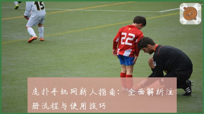 虎扑手机网新人指南：全面解析注册流程与使用技巧