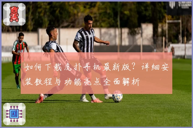 如何下载虎扑手机最新版？详细安装教程与功能亮点全面解析