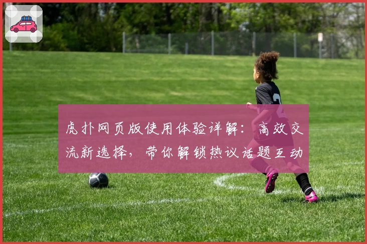 虎扑网页版使用体验详解：高效交流新选择，带你解锁热议话题互动技巧
