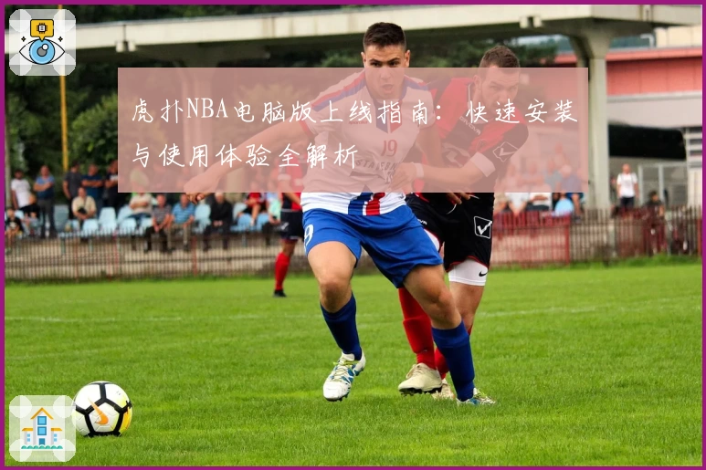 虎扑NBA电脑版上线指南：快速安装与使用体验全解析