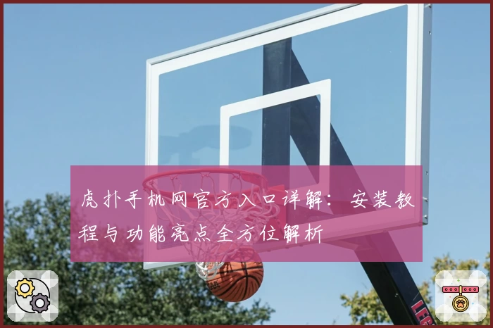 虎扑手机网官方入口详解：安装教程与功能亮点全方位解析