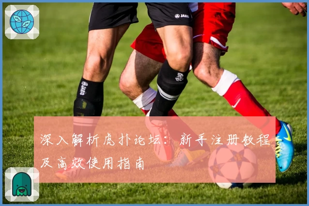 深入解析虎扑论坛：新手注册教程及高效使用指南