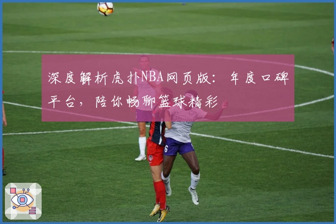 深度解析虎扑NBA网页版：年度口碑平台，陪你畅聊篮球精彩
