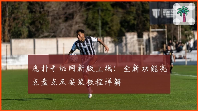 虎扑手机网新版上线：全新功能亮点盘点及安装教程详解