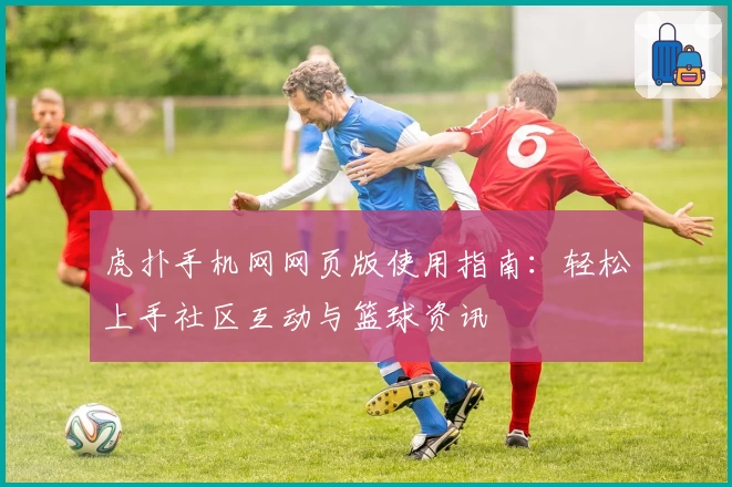 虎扑手机网网页版使用指南：轻松上手社区互动与篮球资讯