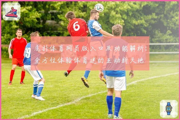 虎扑体育网页版入口及功能解析：全方位体验体育迷的互动新天地