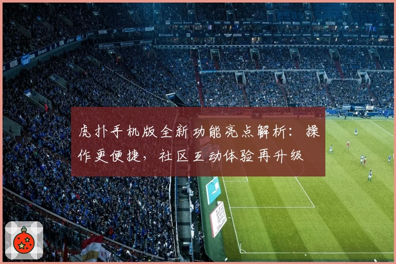 虎扑手机版全新功能亮点解析：操作更便捷，社区互动体验再升级