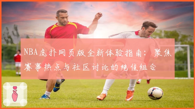 NBA虎扑网页版全新体验指南：聚焦赛事热点与社区讨论的绝佳组合