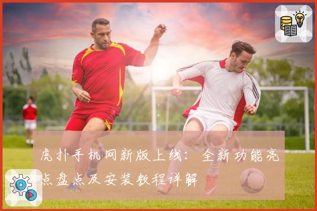 虎扑手机网新版上线：全新功能亮点盘点及安装教程详解