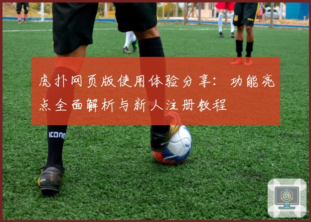 虎扑网页版使用体验分享：功能亮点全面解析与新人注册教程