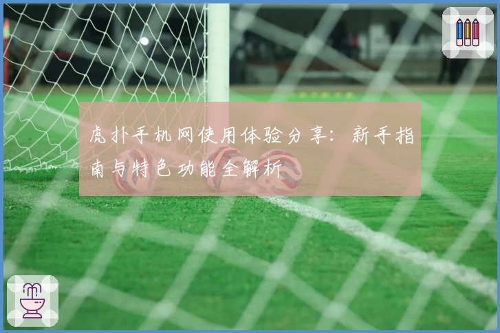 虎扑手机网使用体验分享：新手指南与特色功能全解析