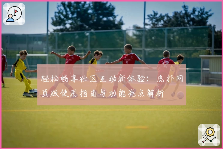 轻松畅享社区互动新体验：虎扑网页版使用指南与功能亮点解析