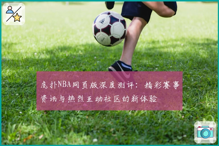虎扑NBA网页版深度测评：精彩赛事资讯与热烈互动社区的新体验