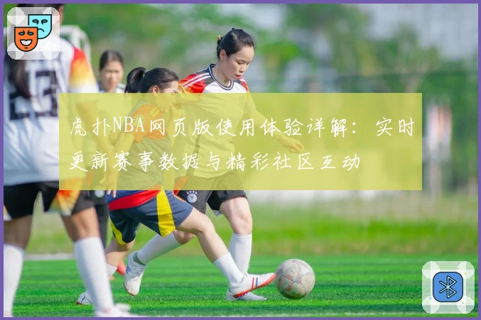 虎扑NBA网页版使用体验详解：实时更新赛事数据与精彩社区互动