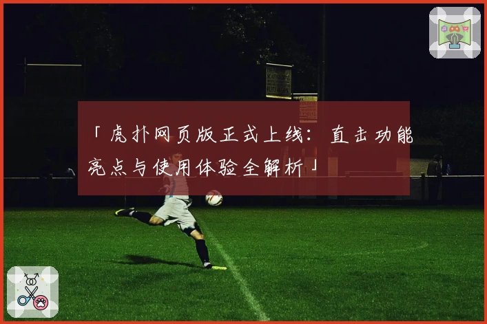 「虎扑网页版正式上线：直击功能亮点与使用体验全解析」