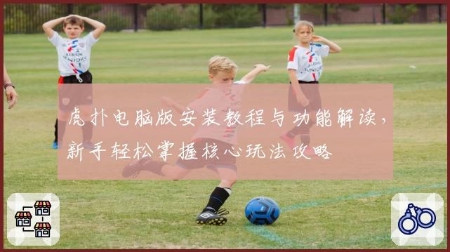 虎扑电脑版安装教程与功能解读，新手轻松掌握核心玩法攻略