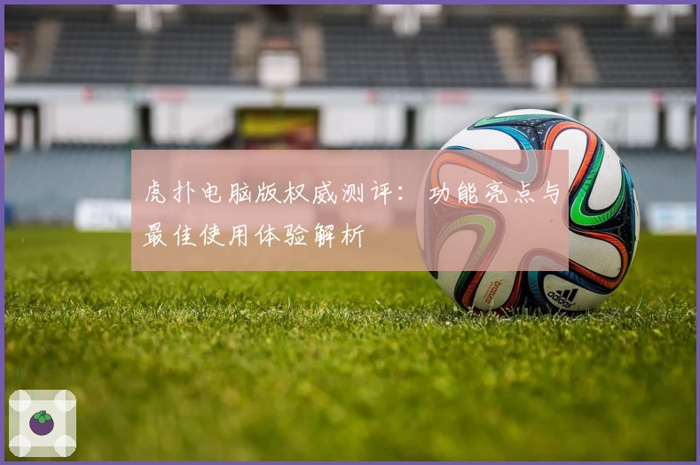 虎扑电脑版权威测评：功能亮点与最佳使用体验解析