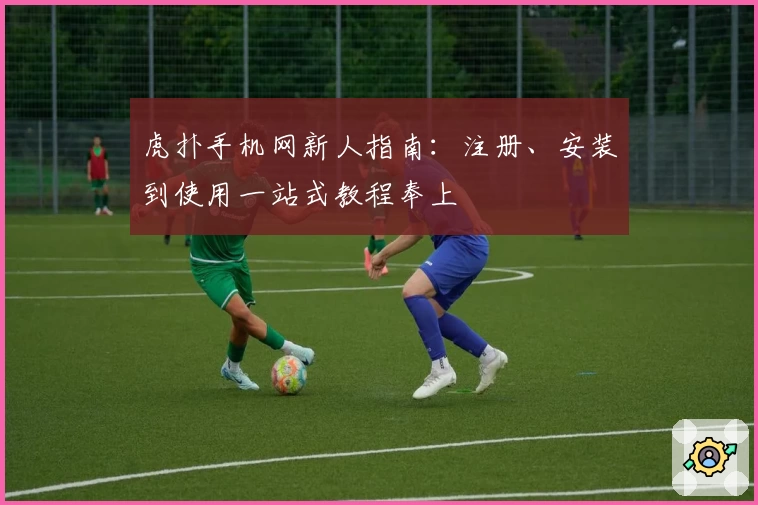 虎扑手机网新人指南:注册、安装到使用一站式教程奉上